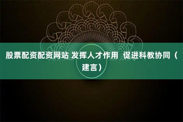 股票配资配资网站 发挥人才作用  促进科教协同（建言）