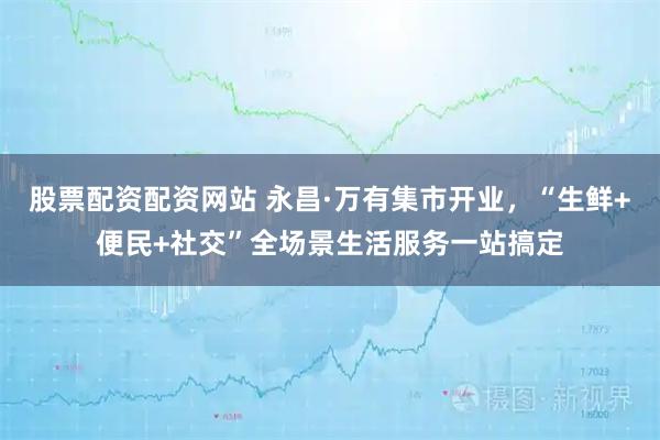 股票配资配资网站 永昌·万有集市开业，“生鲜+便民+社交”全场景生活服务一站搞定