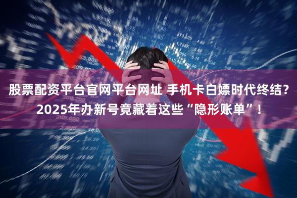 股票配资平台官网平台网址 手机卡白嫖时代终结？2025年办新号竟藏着这些“隐形账单”！