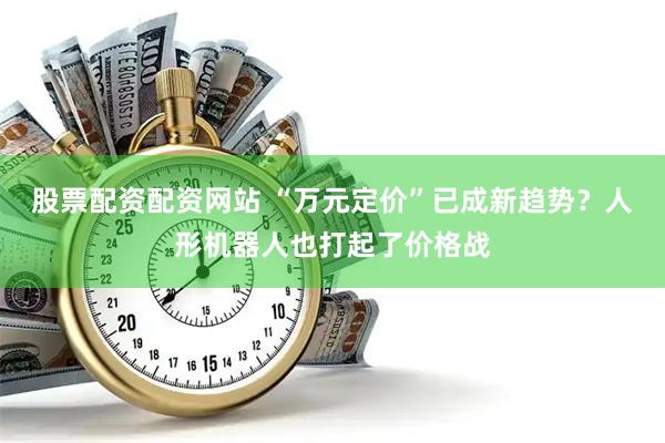股票配资配资网站 “万元定价”已成新趋势？人形机器人也打起了价格战