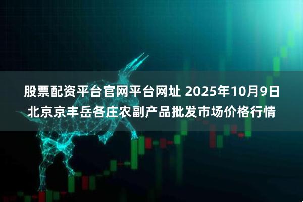 股票配资平台官网平台网址 2025年10月9日北京京丰岳各庄农副产品批发市场价格行情