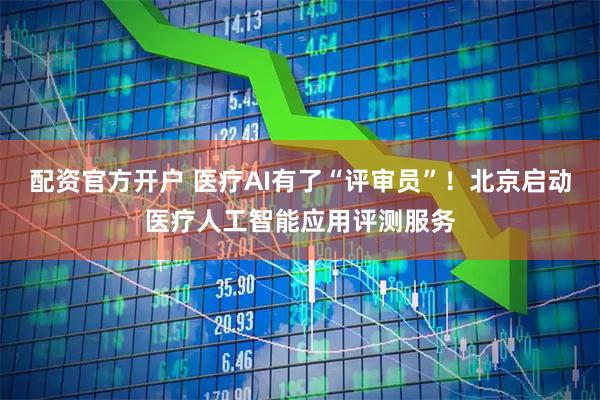 配资官方开户 医疗AI有了“评审员”！北京启动医疗人工智能应用评测服务