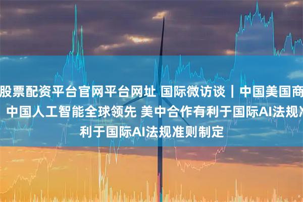 股票配资平台官网平台网址 国际微访谈｜中国美国商会会长：中国人工智能全球领先 美中合作有利于国际AI法规准则制定