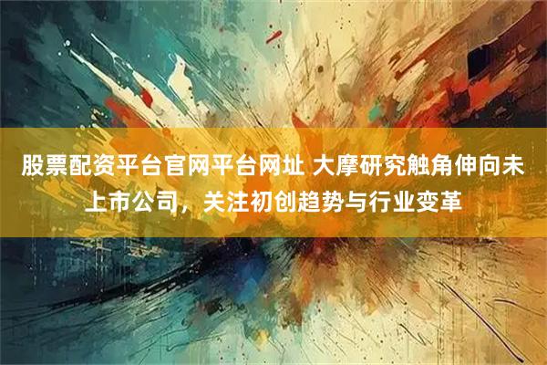 股票配资平台官网平台网址 大摩研究触角伸向未上市公司，关注初创趋势与行业变革