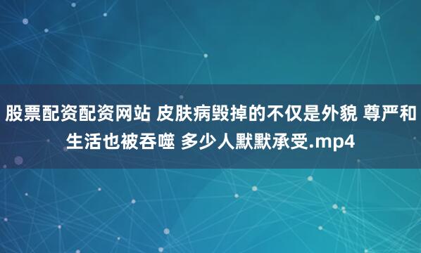 股票配资配资网站 皮肤病毁掉的不仅是外貌 尊严和生活也被吞噬 多少人默默承受.mp4