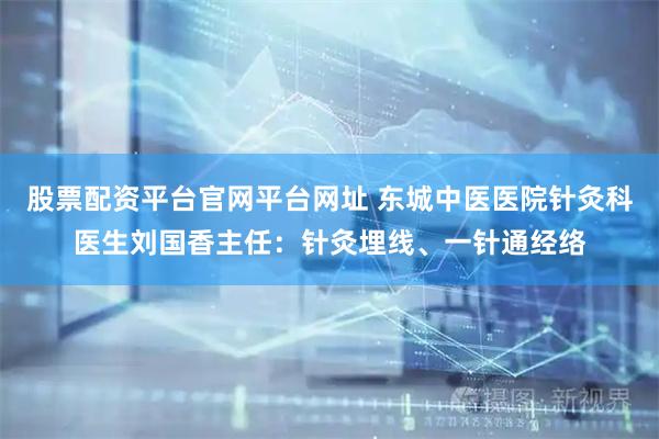 股票配资平台官网平台网址 东城中医医院针灸科医生刘国香主任：针灸埋线、一针通经络