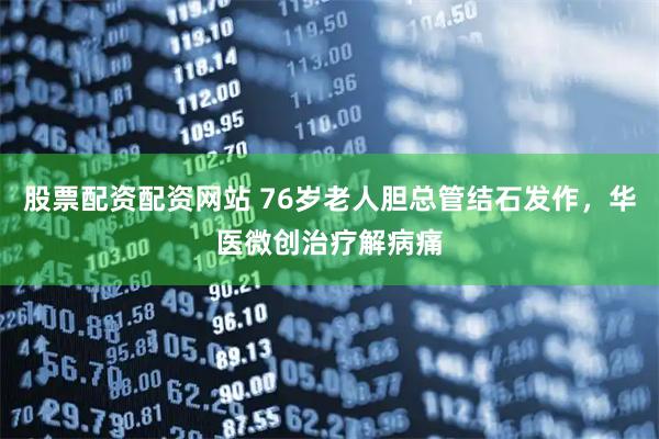 股票配资配资网站 76岁老人胆总管结石发作，华医微创治疗解病痛