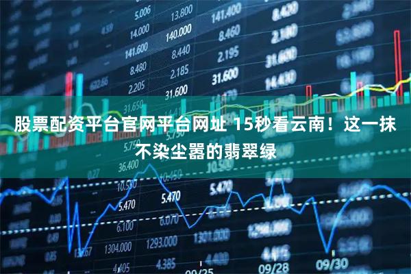 股票配资平台官网平台网址 15秒看云南！这一抹不染尘嚣的翡翠绿