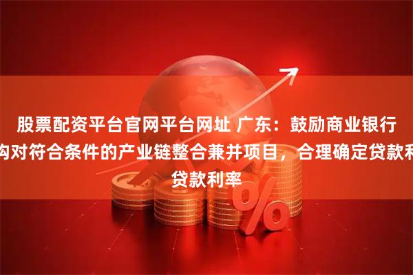 股票配资平台官网平台网址 广东：鼓励商业银行机构对符合条件的产业链整合兼并项目，合理确定贷款利率