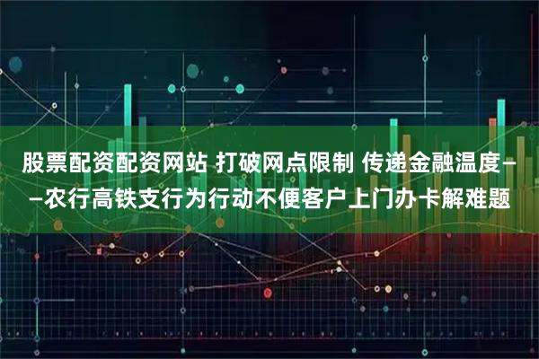 股票配资配资网站 打破网点限制 传递金融温度——农行高铁支行为行动不便客户上门办卡解难题