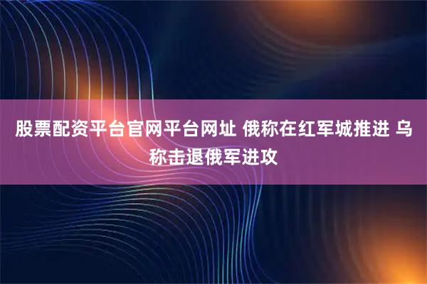 股票配资平台官网平台网址 俄称在红军城推进 乌称击退俄军进攻