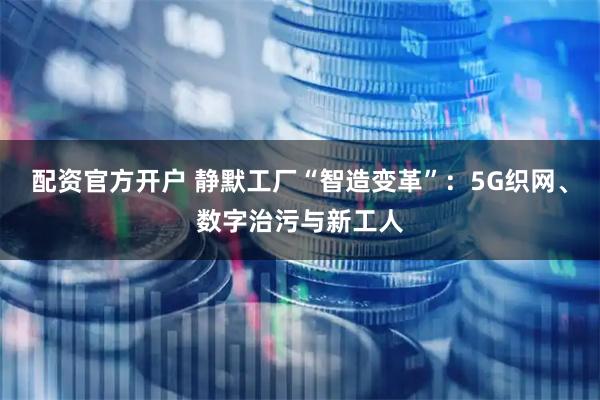 配资官方开户 静默工厂“智造变革”：5G织网、数字治污与新工人