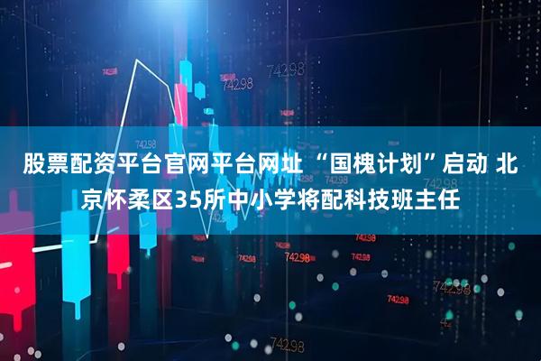 股票配资平台官网平台网址 “国槐计划”启动 北京怀柔区35所中小学将配科技班主任