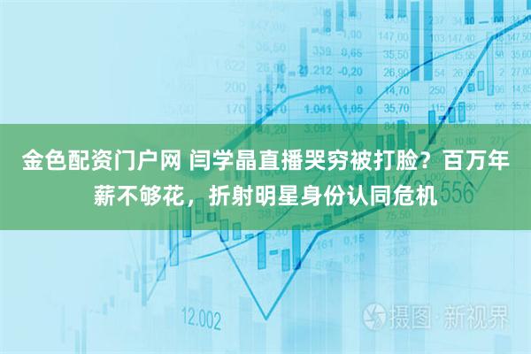 金色配资门户网 闫学晶直播哭穷被打脸？百万年薪不够花，折射明星身份认同危机