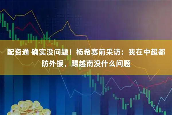 配资通 确实没问题！杨希赛前采访：我在中超都防外援，踢越南没什么问题