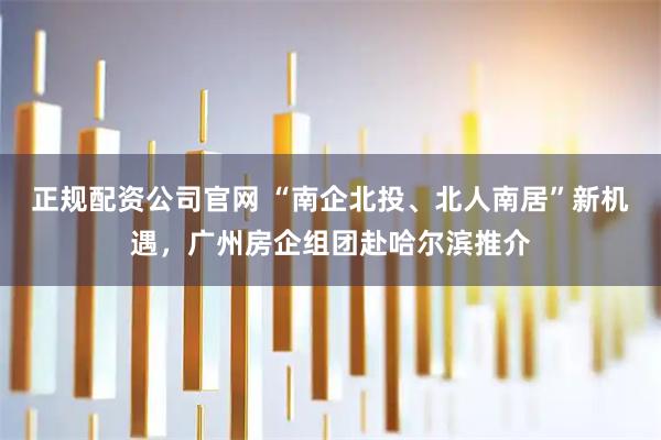 正规配资公司官网 “南企北投、北人南居”新机遇，广州房企组团赴哈尔滨推介
