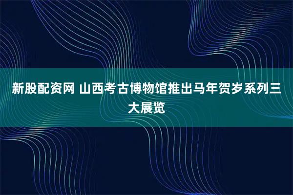 新股配资网 山西考古博物馆推出马年贺岁系列三大展览